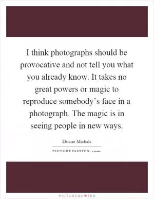 I think photographs should be provocative and not tell you what you already know. It takes no great powers or magic to reproduce somebody’s face in a photograph. The magic is in seeing people in new ways Picture Quote #1