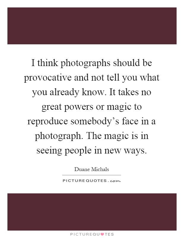 I think photographs should be provocative and not tell you what you already know. It takes no great powers or magic to reproduce somebody's face in a photograph. The magic is in seeing people in new ways Picture Quote #1