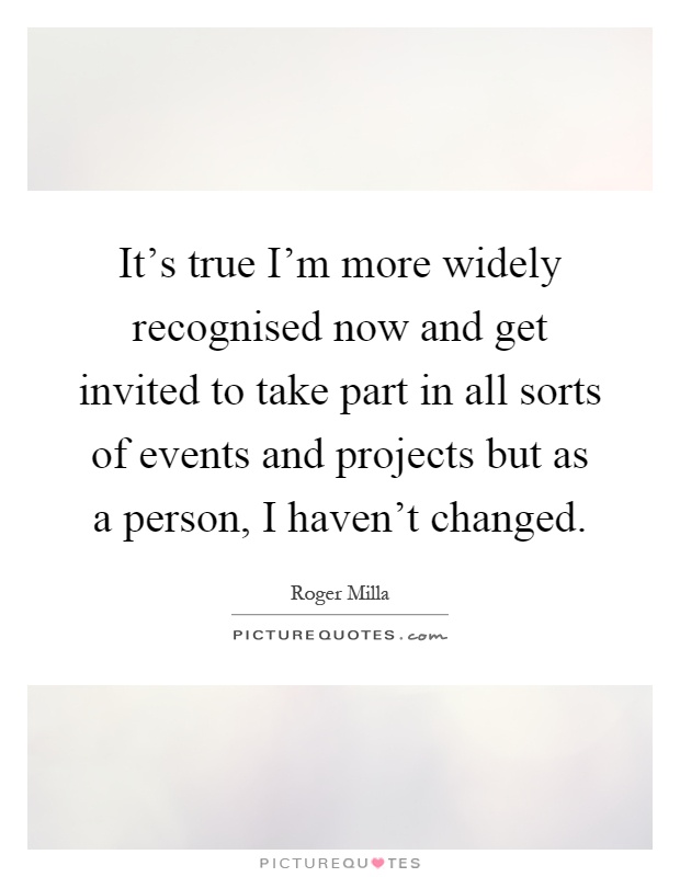 It's true I'm more widely recognised now and get invited to take part in all sorts of events and projects but as a person, I haven't changed Picture Quote #1
