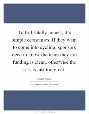 To be brutally honest, it’s simple economics. If they want to come into cycling, sponsors need to know the team they are funding is clean, otherwise the risk is just too great Picture Quote #1