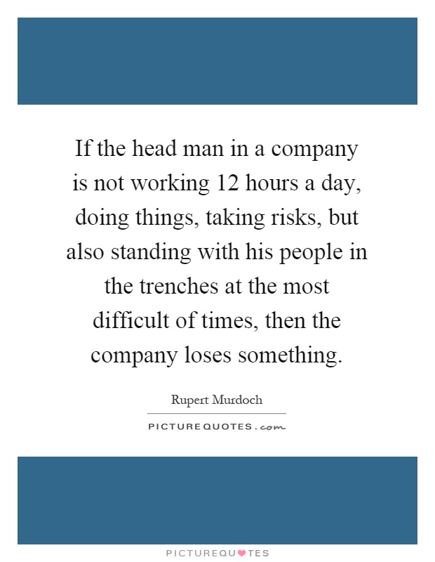 If the head man in a company is not working 12 hours a day, doing things, taking risks, but also standing with his people in the trenches at the most difficult of times, then the company loses something Picture Quote #1