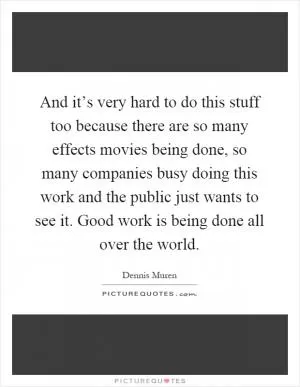 And it’s very hard to do this stuff too because there are so many effects movies being done, so many companies busy doing this work and the public just wants to see it. Good work is being done all over the world Picture Quote #1