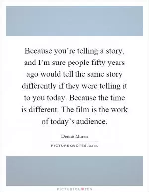 Because you’re telling a story, and I’m sure people fifty years ago would tell the same story differently if they were telling it to you today. Because the time is different. The film is the work of today’s audience Picture Quote #1