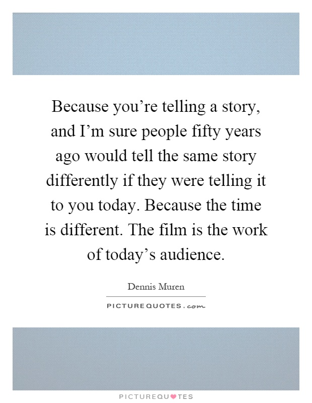 Because you're telling a story, and I'm sure people fifty years ago would tell the same story differently if they were telling it to you today. Because the time is different. The film is the work of today's audience Picture Quote #1