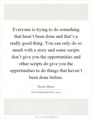 Everyone is trying to do something that hasn’t been done and that’s a really good thing. You can only do so much with a story and some scripts don’t give you the opportunities and other scripts do give you the opportunities to do things that haven’t been done before Picture Quote #1