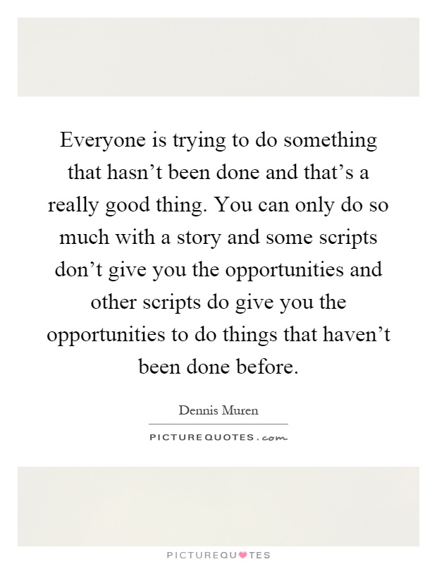 Everyone is trying to do something that hasn't been done and that's a really good thing. You can only do so much with a story and some scripts don't give you the opportunities and other scripts do give you the opportunities to do things that haven't been done before Picture Quote #1