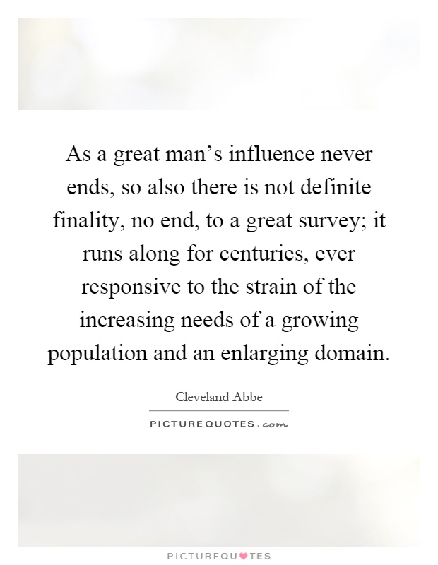 As a great man's influence never ends, so also there is not definite finality, no end, to a great survey; it runs along for centuries, ever responsive to the strain of the increasing needs of a growing population and an enlarging domain Picture Quote #1