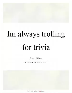 Im always trolling for trivia Picture Quote #1