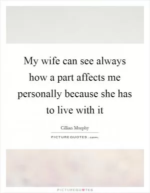 My wife can see always how a part affects me personally because she has to live with it Picture Quote #1