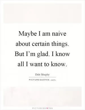Maybe I am naive about certain things. But I’m glad. I know all I want to know Picture Quote #1
