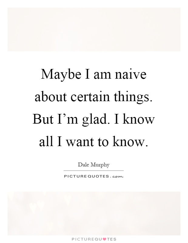 Maybe I am naive about certain things. But I'm glad. I know all I want to know Picture Quote #1