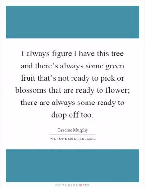 I always figure I have this tree and there’s always some green fruit that’s not ready to pick or blossoms that are ready to flower; there are always some ready to drop off too Picture Quote #1