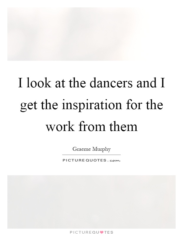 I look at the dancers and I get the inspiration for the work from them Picture Quote #1