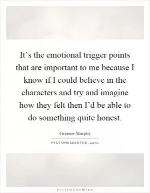 It’s the emotional trigger points that are important to me because I know if I could believe in the characters and try and imagine how they felt then I’d be able to do something quite honest Picture Quote #1