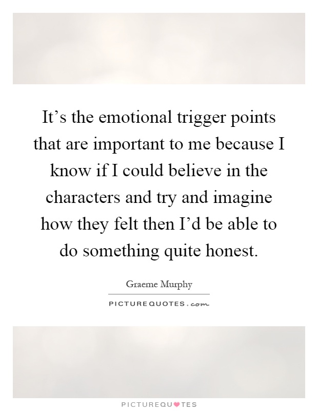 It's the emotional trigger points that are important to me because I know if I could believe in the characters and try and imagine how they felt then I'd be able to do something quite honest Picture Quote #1