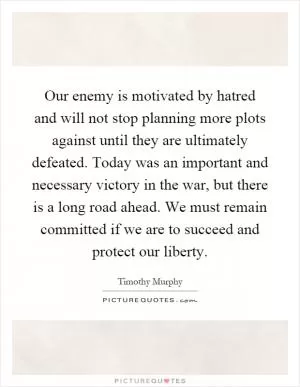 Our enemy is motivated by hatred and will not stop planning more plots against until they are ultimately defeated. Today was an important and necessary victory in the war, but there is a long road ahead. We must remain committed if we are to succeed and protect our liberty Picture Quote #1