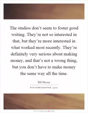 The studios don’t seem to foster good writing. They’re not so interested in that, but they’re more interested in what worked most recently. They’re definitely very serious about making money, and that’s not a wrong thing, but you don’t have to make money the same way all the time Picture Quote #1