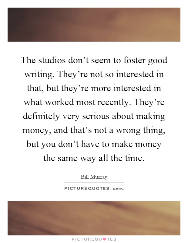 The studios don't seem to foster good writing. They're not so interested in that, but they're more interested in what worked most recently. They're definitely very serious about making money, and that's not a wrong thing, but you don't have to make money the same way all the time Picture Quote #1