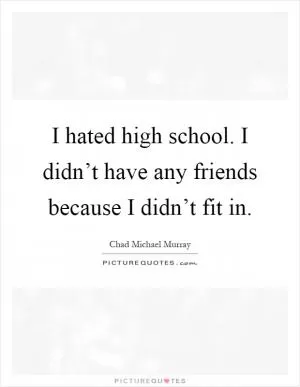 I hated high school. I didn’t have any friends because I didn’t fit in Picture Quote #1