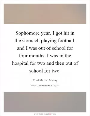 Sophomore year, I got hit in the stomach playing football, and I was out of school for four months. I was in the hospital for two and then out of school for two Picture Quote #1