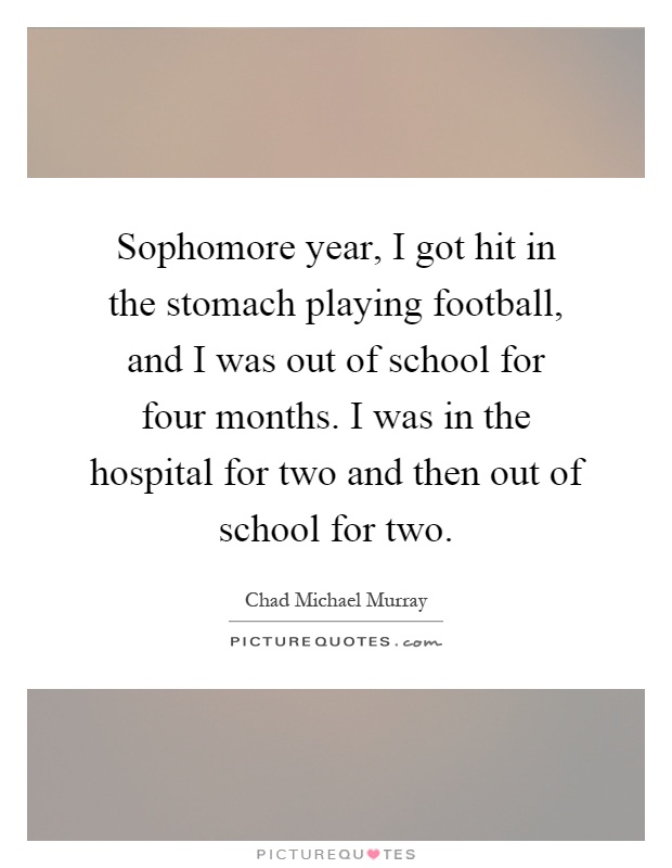 Sophomore year, I got hit in the stomach playing football, and I was out of school for four months. I was in the hospital for two and then out of school for two Picture Quote #1