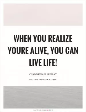 When you realize youre alive, you can live life! Picture Quote #1
