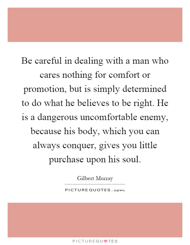 Be careful in dealing with a man who cares nothing for comfort or promotion, but is simply determined to do what he believes to be right. He is a dangerous uncomfortable enemy, because his body, which you can always conquer, gives you little purchase upon his soul Picture Quote #1