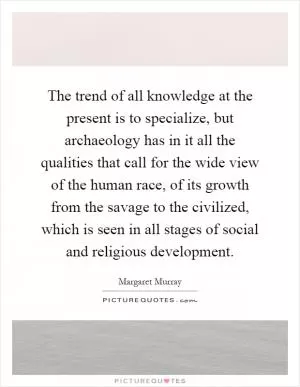 The trend of all knowledge at the present is to specialize, but archaeology has in it all the qualities that call for the wide view of the human race, of its growth from the savage to the civilized, which is seen in all stages of social and religious development Picture Quote #1