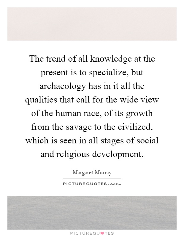 The trend of all knowledge at the present is to specialize, but archaeology has in it all the qualities that call for the wide view of the human race, of its growth from the savage to the civilized, which is seen in all stages of social and religious development Picture Quote #1
