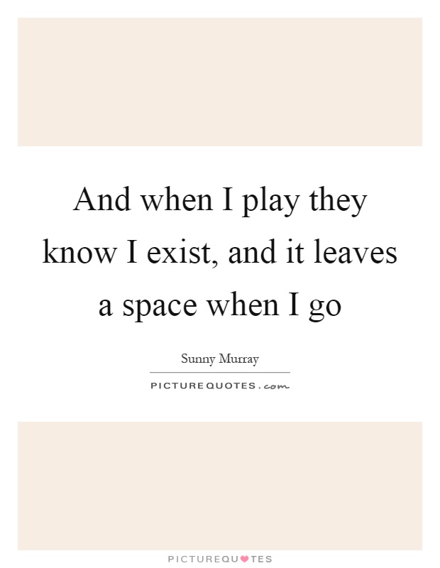 And when I play they know I exist, and it leaves a space when I go Picture Quote #1
