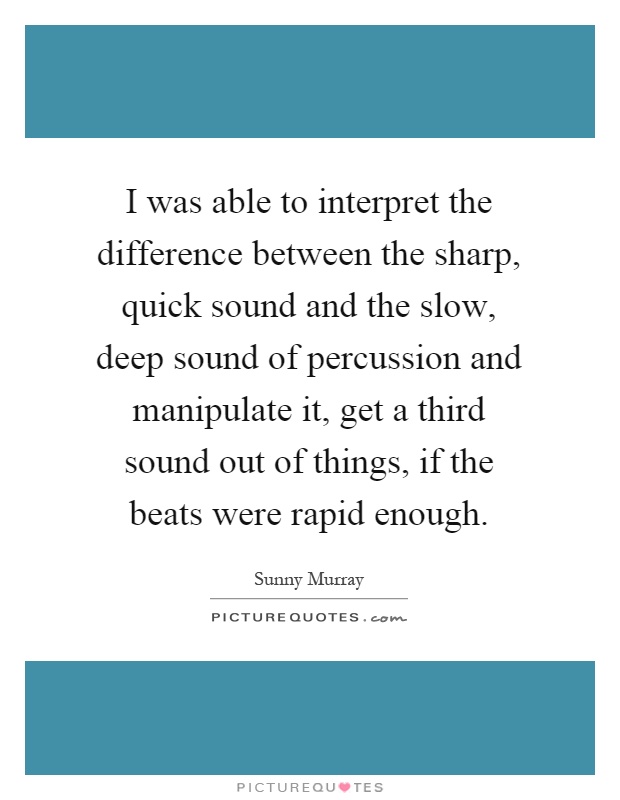 I was able to interpret the difference between the sharp, quick sound and the slow, deep sound of percussion and manipulate it, get a third sound out of things, if the beats were rapid enough Picture Quote #1