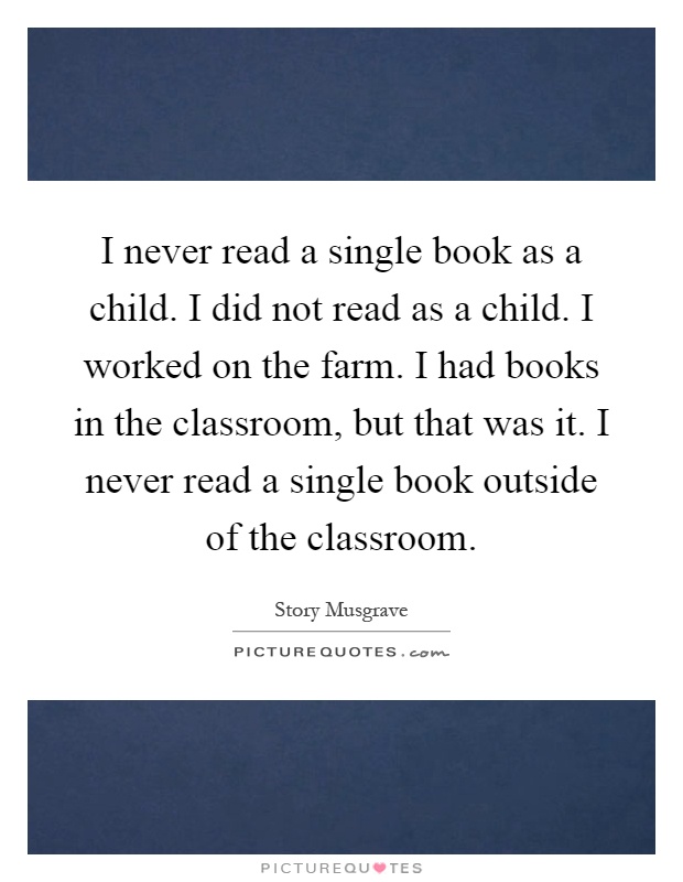 I never read a single book as a child. I did not read as a child. I worked on the farm. I had books in the classroom, but that was it. I never read a single book outside of the classroom Picture Quote #1