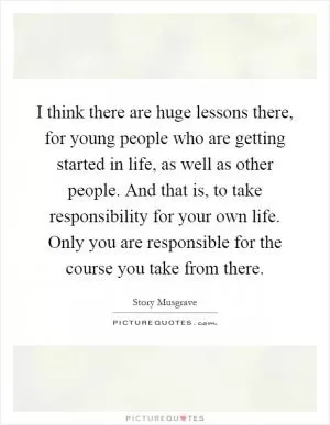 I think there are huge lessons there, for young people who are getting started in life, as well as other people. And that is, to take responsibility for your own life. Only you are responsible for the course you take from there Picture Quote #1