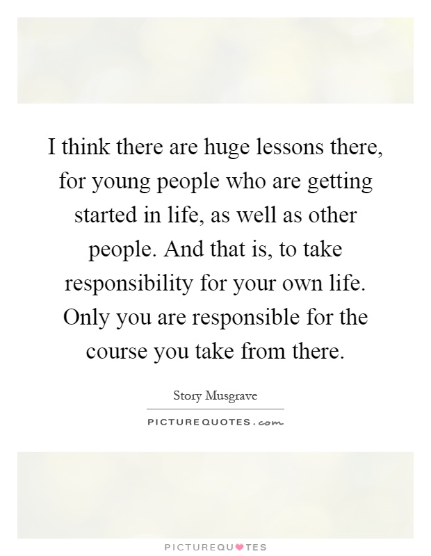 I think there are huge lessons there, for young people who are getting started in life, as well as other people. And that is, to take responsibility for your own life. Only you are responsible for the course you take from there Picture Quote #1