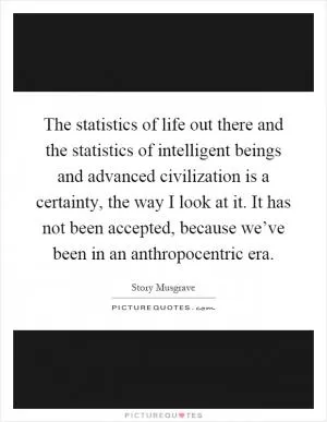The statistics of life out there and the statistics of intelligent beings and advanced civilization is a certainty, the way I look at it. It has not been accepted, because we’ve been in an anthropocentric era Picture Quote #1