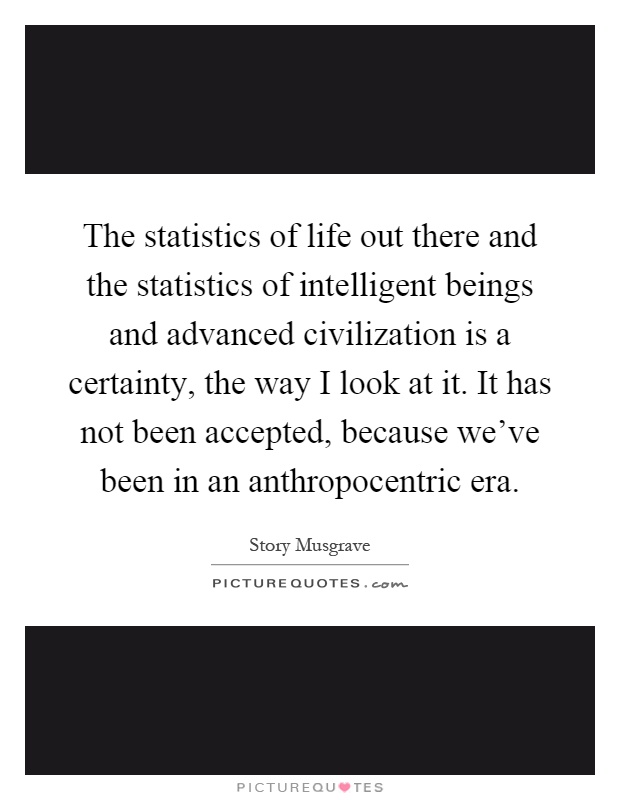 The statistics of life out there and the statistics of intelligent beings and advanced civilization is a certainty, the way I look at it. It has not been accepted, because we've been in an anthropocentric era Picture Quote #1
