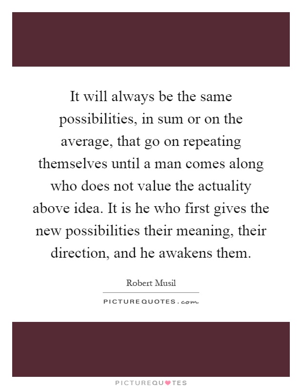 It will always be the same possibilities, in sum or on the average, that go on repeating themselves until a man comes along who does not value the actuality above idea. It is he who first gives the new possibilities their meaning, their direction, and he awakens them Picture Quote #1