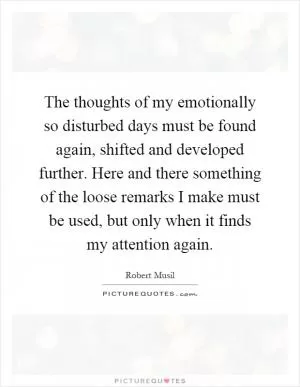 The thoughts of my emotionally so disturbed days must be found again, shifted and developed further. Here and there something of the loose remarks I make must be used, but only when it finds my attention again Picture Quote #1