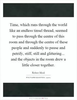 Time, which runs through the world like an endless tinsel thread, seemed to pass through the centre of this room and through the centre of these people and suddenly to pause and petrify, stiff, still and glittering... and the objects in the room drew a little closer together Picture Quote #1