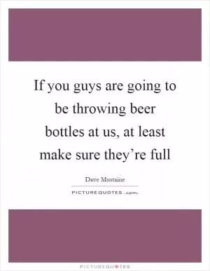 If you guys are going to be throwing beer bottles at us, at least make sure they’re full Picture Quote #1