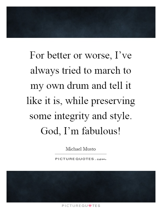 For better or worse, I've always tried to march to my own drum and tell it like it is, while preserving some integrity and style. God, I'm fabulous! Picture Quote #1