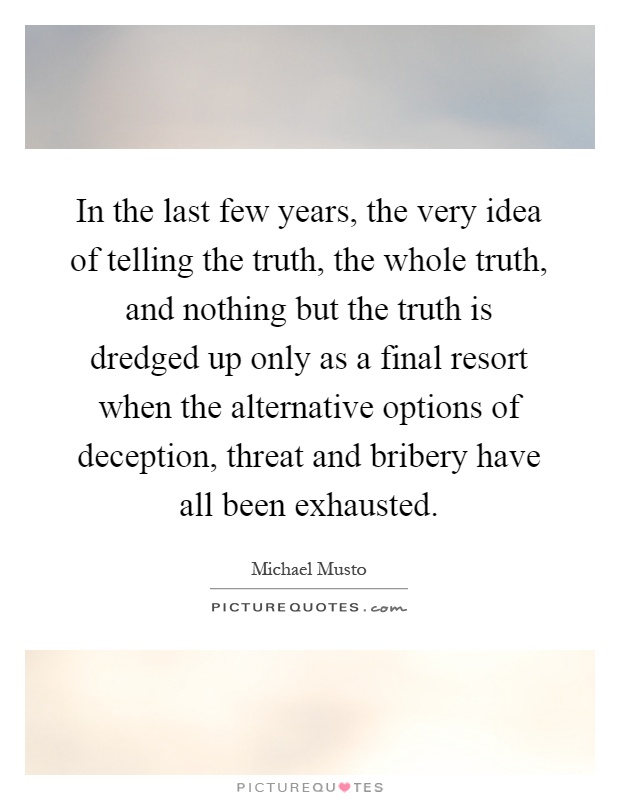 In the last few years, the very idea of telling the truth, the whole truth, and nothing but the truth is dredged up only as a final resort when the alternative options of deception, threat and bribery have all been exhausted Picture Quote #1