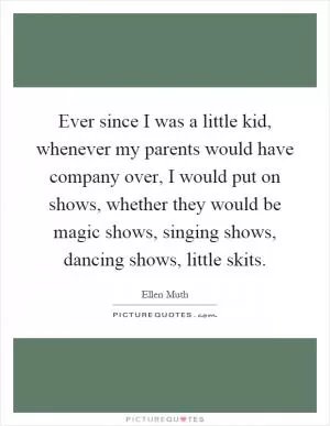 Ever since I was a little kid, whenever my parents would have company over, I would put on shows, whether they would be magic shows, singing shows, dancing shows, little skits Picture Quote #1