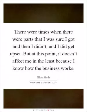 There were times when there were parts that I was sure I got and then I didn’t, and I did get upset. But at this point, it doesn’t affect me in the least because I know how the business works Picture Quote #1