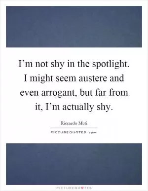 I’m not shy in the spotlight. I might seem austere and even arrogant, but far from it, I’m actually shy Picture Quote #1