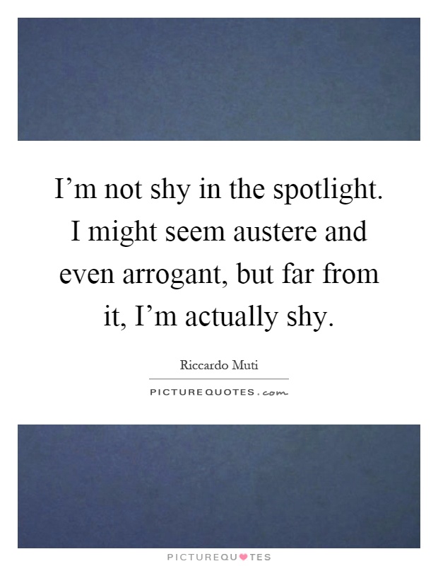 I'm not shy in the spotlight. I might seem austere and even arrogant, but far from it, I'm actually shy Picture Quote #1