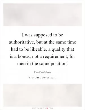 I was supposed to be authoritative, but at the same time had to be likeable, a quality that is a bonus, not a requirement, for men in the same position Picture Quote #1