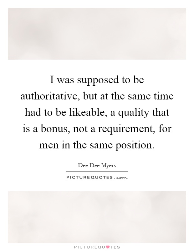I was supposed to be authoritative, but at the same time had to be likeable, a quality that is a bonus, not a requirement, for men in the same position Picture Quote #1
