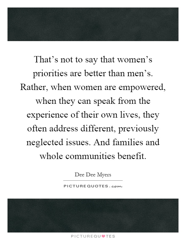 That's not to say that women's priorities are better than men's. Rather, when women are empowered, when they can speak from the experience of their own lives, they often address different, previously neglected issues. And families and whole communities benefit Picture Quote #1