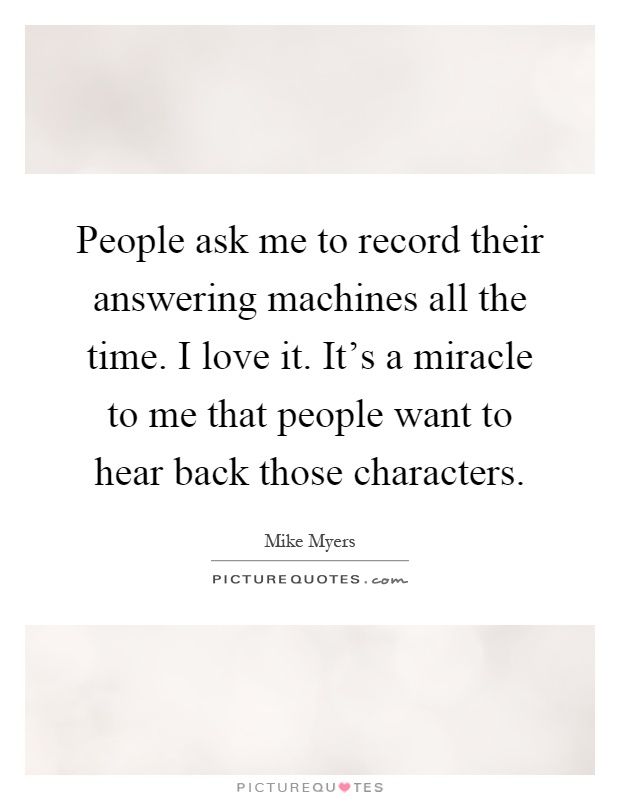 People ask me to record their answering machines all the time. I love it. It's a miracle to me that people want to hear back those characters Picture Quote #1